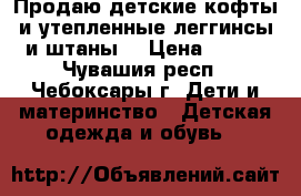 Продаю детские кофты и утепленные леггинсы и штаны. › Цена ­ 150 - Чувашия респ., Чебоксары г. Дети и материнство » Детская одежда и обувь   